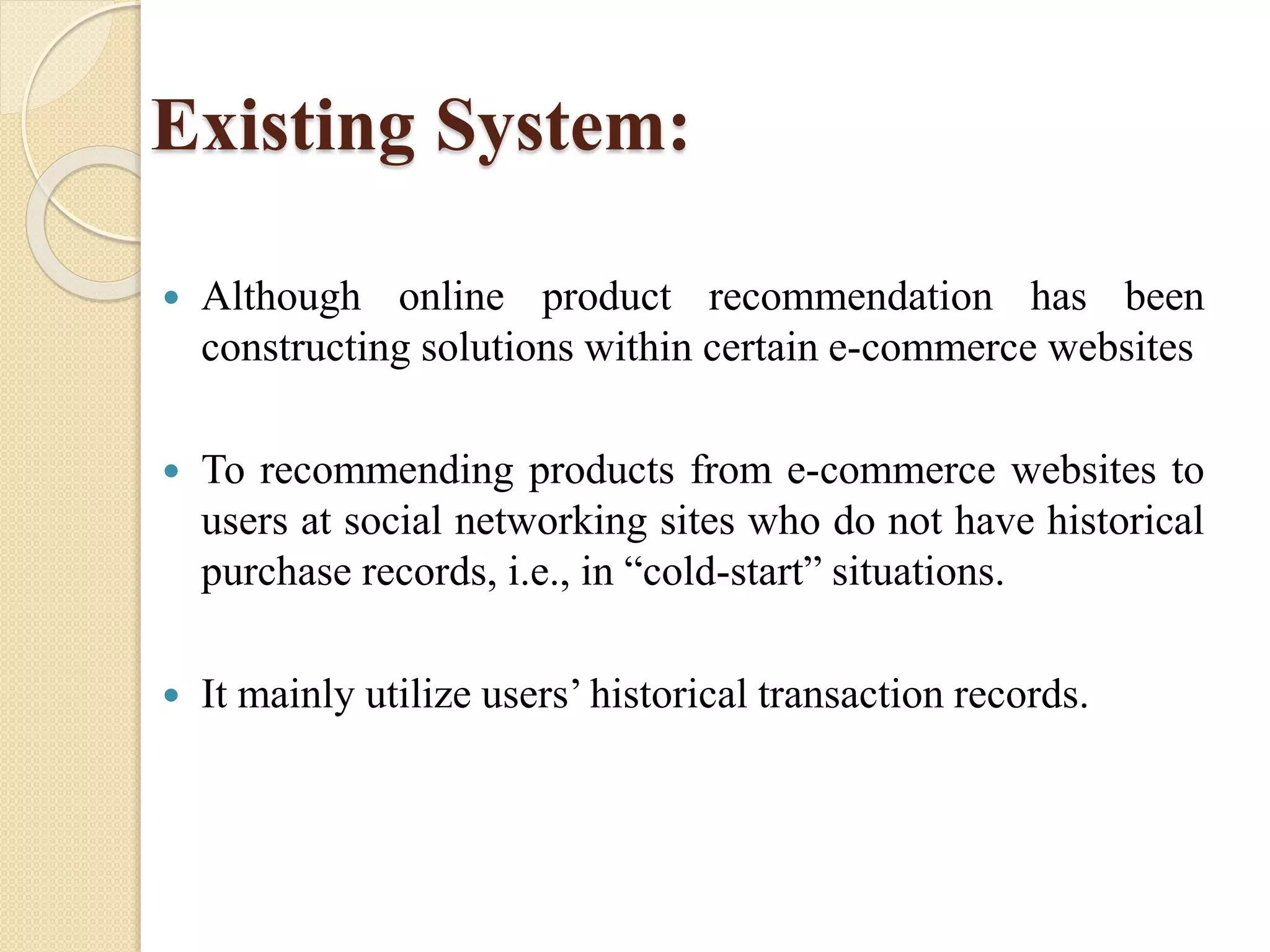 Existing System:
 Although online product recommendation has been
constructing solutions within certain e-commerce websites
 To recommending products from e-commerce websites to
users at social networking sites who do not have historical
purchase records, i.e., in “cold-start” situations.
 It mainly utilize users’ historical transaction records.
 