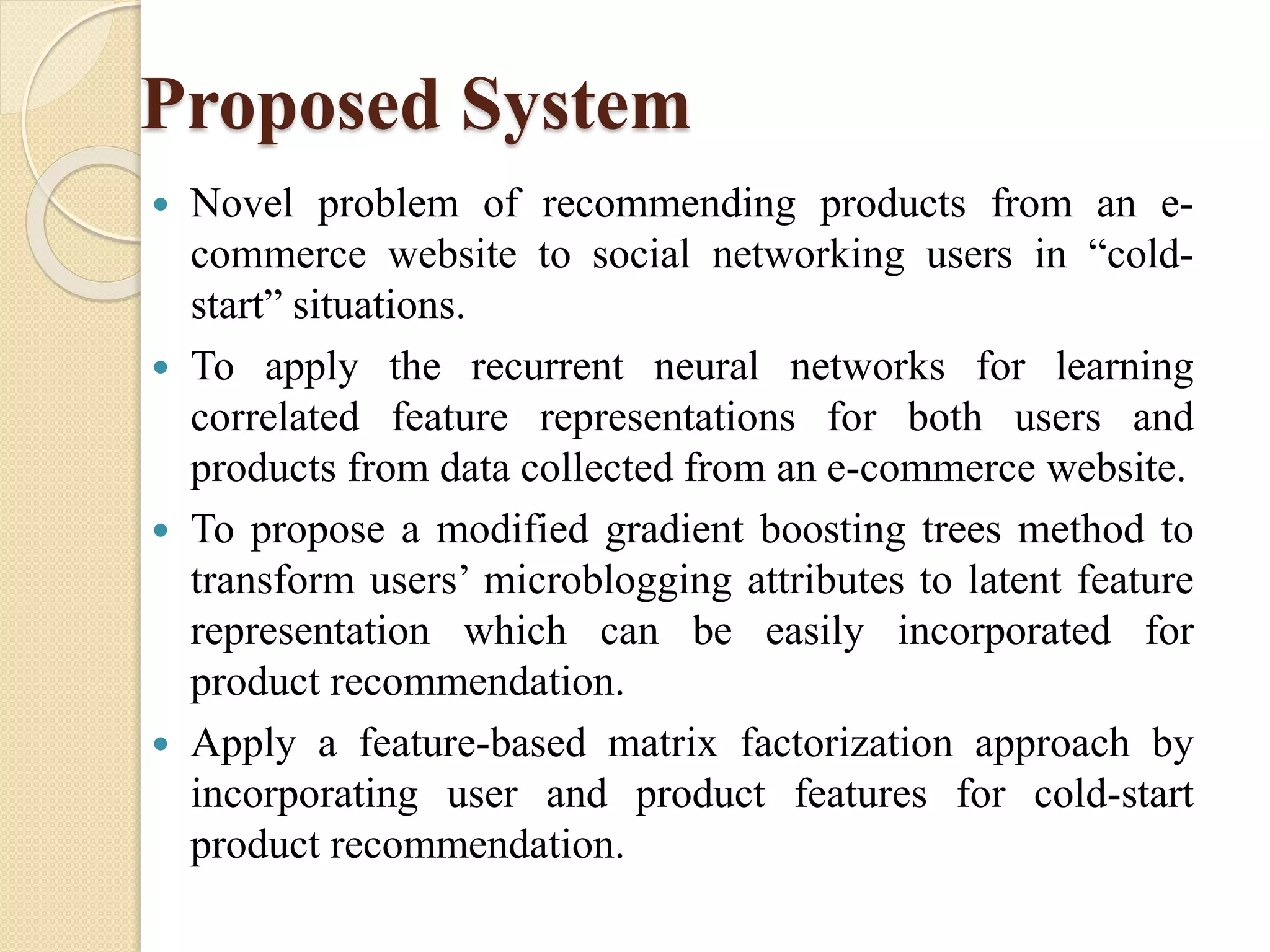Proposed System
 Novel problem of recommending products from an e-
commerce website to social networking users in “cold-
start” situations.
 To apply the recurrent neural networks for learning
correlated feature representations for both users and
products from data collected from an e-commerce website.
 To propose a modified gradient boosting trees method to
transform users’ microblogging attributes to latent feature
representation which can be easily incorporated for
product recommendation.
 Apply a feature-based matrix factorization approach by
incorporating user and product features for cold-start
product recommendation.
 
