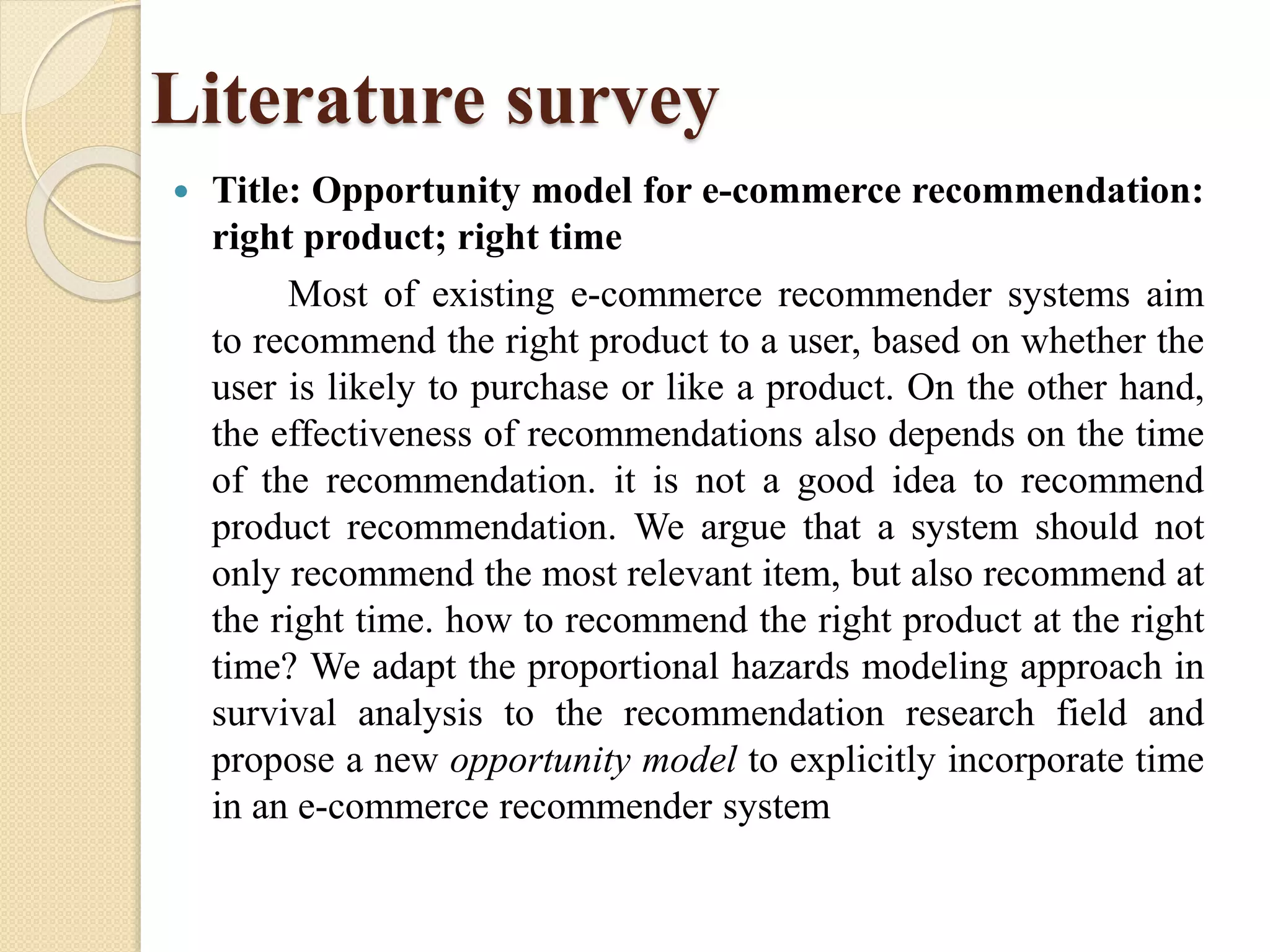 Literature survey
 Title: Opportunity model for e-commerce recommendation:
right product; right time
Most of existing e-commerce recommender systems aim
to recommend the right product to a user, based on whether the
user is likely to purchase or like a product. On the other hand,
the effectiveness of recommendations also depends on the time
of the recommendation. it is not a good idea to recommend
product recommendation. We argue that a system should not
only recommend the most relevant item, but also recommend at
the right time. how to recommend the right product at the right
time? We adapt the proportional hazards modeling approach in
survival analysis to the recommendation research field and
propose a new opportunity model to explicitly incorporate time
in an e-commerce recommender system
 