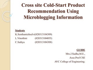 Cross site Cold-Start Product
Recommendation Using
Microblogging Information
Students
K.Senthamizhselvi(820313104309)
L.Vinothini (820313104055)
C.Sathya (820313104308)
GUIDE
Mrs.J.Sudha,M.E.,
Asso.Prof CSE
AVC College of Engineering.
 