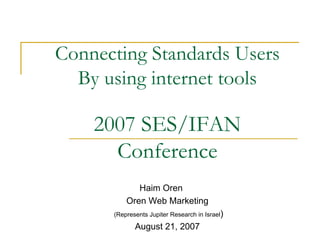 Connecting Standards Users
  By using internet tools

    2007 SES/IFAN
      Conference
             Haim Oren
          Oren Web Marketing
      (Represents Jupiter Research in Israel)

             August 21, 2007
 