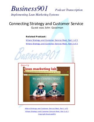 Business901 Podcast Transcription
Implementing Lean Marketing Systems
Where Strategy and Customer Service Meet, Part 1 of 2
Where Strategy and Customer Service Meet, Part 2 of 2
Copyright Business901
Connecting Strategy and Customer Service
Guest was John Goodman
Sponsored by
Related Podcast:
Where Strategy and Customer Service Meet, Part 1 of 2
Where Strategy and Customer Service Meet, Part 2 of 2
 