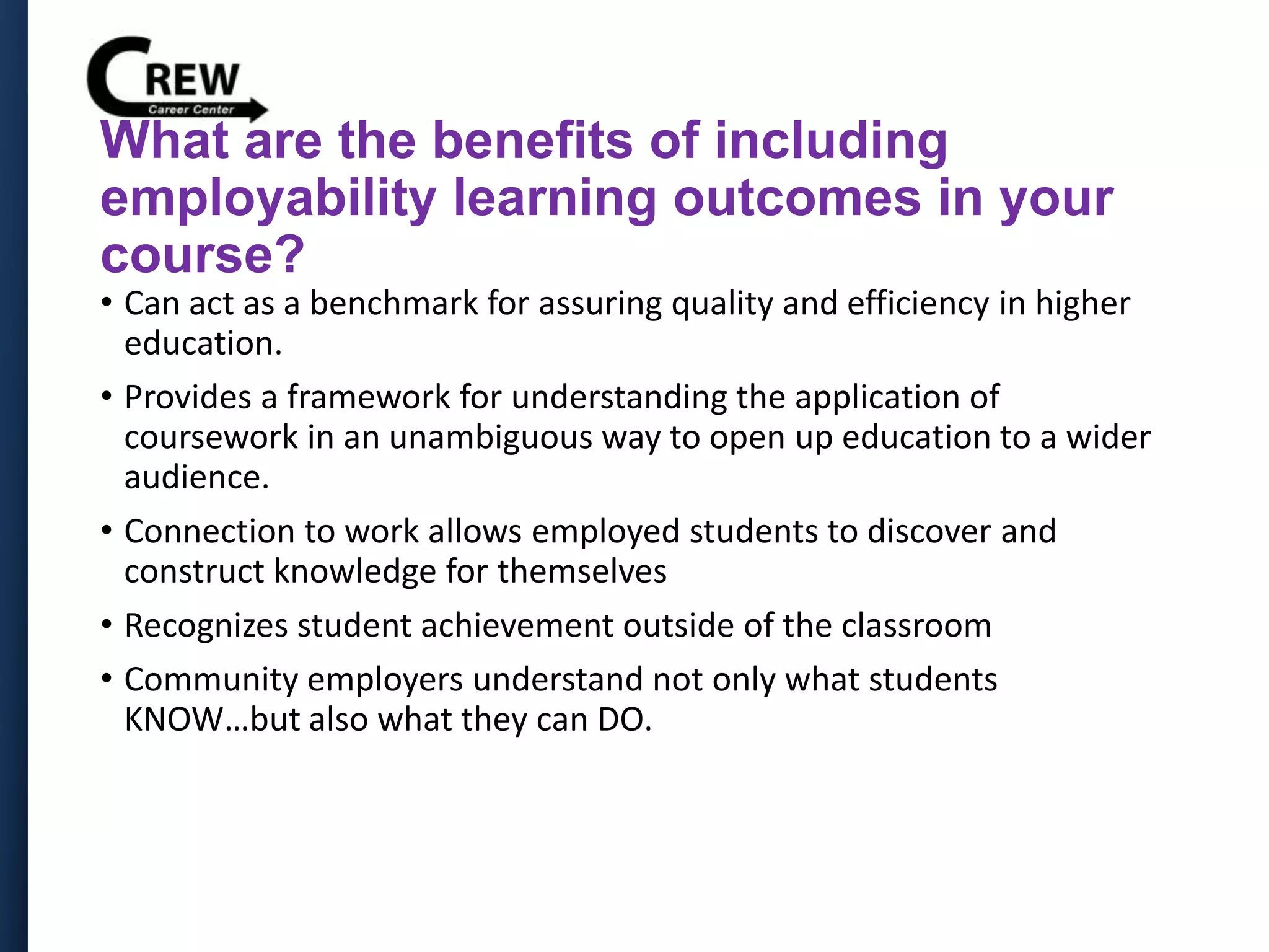 What are the benefits of including
employability learning outcomes in your
course?
• Can act as a benchmark for assuring quality and efficiency in higher
education.
• Provides a framework for understanding the application of
coursework in an unambiguous way to open up education to a wider
audience.
• Connection to work allows employed students to discover and
construct knowledge for themselves
• Recognizes student achievement outside of the classroom
• Community employers understand not only what students
KNOW…but also what they can DO.
 