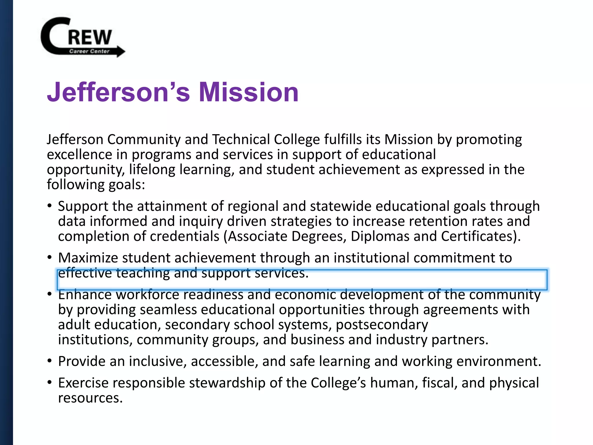 Jefferson’s Mission
Jefferson Community and Technical College fulfills its Mission by promoting
excellence in programs and services in support of educational
opportunity, lifelong learning, and student achievement as expressed in the
following goals:
• Support the attainment of regional and statewide educational goals through
data informed and inquiry driven strategies to increase retention rates and
completion of credentials (Associate Degrees, Diplomas and Certificates).
• Maximize student achievement through an institutional commitment to
effective teaching and support services.
• Enhance workforce readiness and economic development of the community
by providing seamless educational opportunities through agreements with
adult education, secondary school systems, postsecondary
institutions, community groups, and business and industry partners.
• Provide an inclusive, accessible, and safe learning and working environment.
• Exercise responsible stewardship of the College’s human, fiscal, and physical
resources.
 