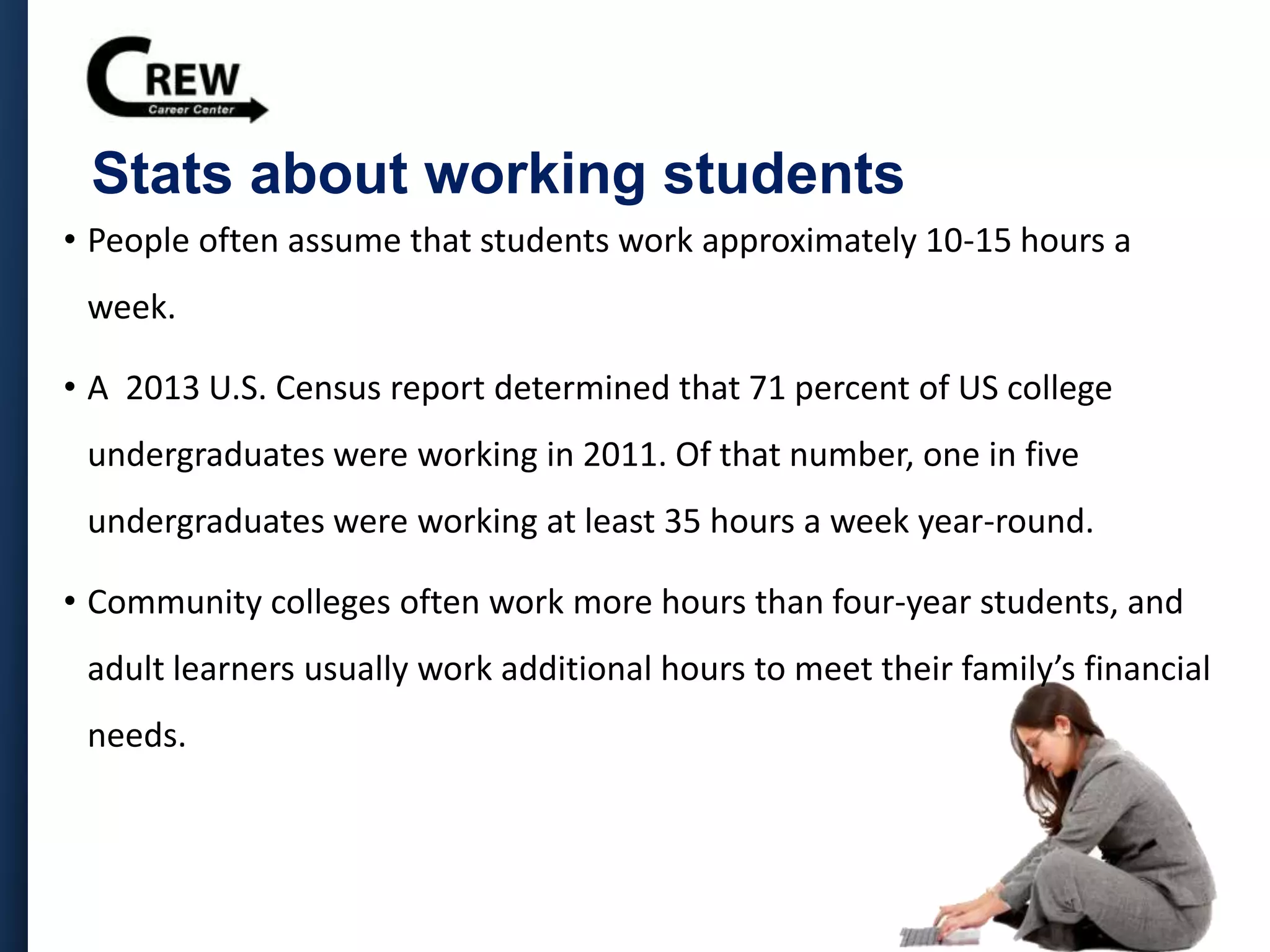 Stats about working students
• People often assume that students work approximately 10-15 hours a
week.
• A 2013 U.S. Census report determined that 71 percent of US college
undergraduates were working in 2011. Of that number, one in five
undergraduates were working at least 35 hours a week year-round.
• Community colleges often work more hours than four-year students, and
adult learners usually work additional hours to meet their family’s financial
needs.
 