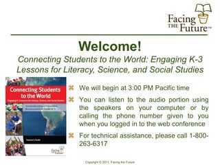 Welcome!
Connecting Students to the World: Engaging K-3
Lessons for Literacy, Science, and Social Studies

              We will begin at 3:00 PM Pacific time
              You can listen to the audio portion using
               the speakers on your computer or by
               calling the phone number given to you
               when you logged in to the web conference
              For technical assistance, please call 1-800-
               263-6317

                  Copyright © 2011, Facing the Future
 