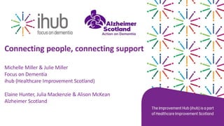 Connecting people, connecting support
Michelle Miller & Julie Miller
Focus on Dementia
ihub (Healthcare Improvement Scotland)
Elaine Hunter, Julia Mackenzie & Alison McKean
Alzheimer Scotland
 