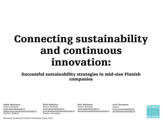 Connecting sustainability
and continuous
innovation:
Successful sustainability strategies in mid-size Finnish
companies
Aleksi Neuvonen
Demos Helsinki
www.demoshelsinki.fi
aleksi.neuvonen@demoshelsinki.fi
Twitter: @leksis
Tuuli Kaskinen
Demos Helsinki
www.demoshelsinki.fi
tuuli.kaskinen@demoshelsinki.fi
Twitter: @tuulikas
Antti Tarvainen
Avanto
www.avantohelsinki.fi
antti@avantohelsinki.fi
Satu Korhonen
Demos Helsinki
www.demoshelsinki.fi
satu.korhonen@demoshelsinki.fi
Research funded by Finnish Innovation Fund, Sitra
 