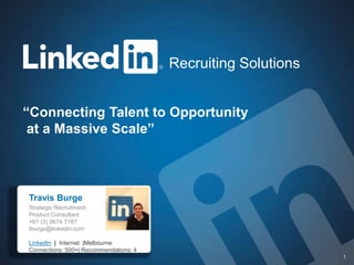 Recruiting Solutions


“Connecting Talent to Opportunity
 at a Massive Scale”



Travis Burge
Travis Burge
Strategic Recruitment
Product Consultant
+61 (3) 9674 7187
tburge@linkedin.com

LinkedIn | Internet |Melbourne
Connections: 500+| Recommendations: 4
         Recruiting Solutions                                  1
 