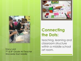 Connecting
                              the Dots:
                              teaching, learning and
                              classroom structure
                              within a middle school
Stacy Lord                    art room.
7th & 8th Grade Art Teacher
Worcester East Middle
 
