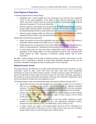 Accelerated Learning for a Globally Sustainable Lifestyle -- Connecting the Dots
Fewer Degrees of Separation
A shrinking digital divide is taking shape7
.
• Worldwide over 1 billion people are now connected to the internet; this represents
15.7% of the world population. From 2000 to 2005 internet connectivity grew by
182%. Two-third of world could be connected by 2025 if connectivity would continue
grow at an average of 9 % per year henceforth.
• Internet usage as a percentage of world population is highest in North America (22%),
Europe (29%) and Asia (36%). Penetration is highest in North America (68%) followed
by Oceania/Australia (53%), Europe (36%) and Latin America/Caribbean (14%)
• Internet growth between 2000 and 2005 has been fastest in the Middle East (454%)
followed by Africa (404%), Latin America/Caribbean (337%) and Asia (219%).
Mobile phone are becoming ubiquitous8
• Nearly one quarter of the world's population now uses a mobile phone. The number of
subscribers nearly doubled since 2000 to over 1.5 billion users.
• Mobile phones are now generating more money than traditional fixed line services as a
result of surging demand in developing countries such as China, India and Russia.
• In China alone there are now 310 million mobile phone users, more that the entire
population of the United States. The world population would be fully connected with
mobile phones by 2025, assuming a continued average growth rate of 8.5%
henceforth.
By 2025, mostly anybody may be able to interact anytime, anywhere with anyone via the
internet or an nth
generation computer or smart phone efficiently powered by the sun and
providing multimedia messaging services, including just-in-time e-learning.
Global Economic Trends
The world economy will shift from a uni-polar world influenced by the US to a bi-polar, or even
multi-polar, world by 2025, when first China and later India have firmly established
themselves as drivers of world economic growth9
. Europe’s economic power diminishes as a
share of world GDP, remains larger than that of India, but will remain influential, especially in
the context of a strong continued trans-Atlantic commerce and investment relationship, which
will be unrivalled for at least two more decades to come10
.
The following basic trends will substantially shape international relations through 202511
:
• World GDP will have more than doubled from $ 47 trillion in 2002 to $ 112 trillion in
2025 at an assumed average growth rate of 3.8 percent (a relatively favorable
scenario). The share of world GDP of emerging markets (51.6%) will have overtaken
that of matured markets (40%); transitional markets (8.3%) capture the remainder.
• China’s share of the world economy in 2025 will the world’s largest (19.2%) followed
by the United States (18%), India (9.6%), Japan (4.3%), Russia (3.7%), Brazil
(2.8%) and Mexico (2.1%).
• A regional perspective puts emerging Asia in the lead (40%), followed by North
America (21.5%), Western Europe (13.3%), the transitional economies (8.3%),
Central and South America (5.1%), the Middle East (3.4%), Africa (3.1%).
• In 2025, income per capita in the United States will be $ 57,977 compared to $
15,058 in China (25% of the US), $ 7,747 in India (13% of US), $21,157 in Western
Europe (36% of US), $ 14,075 in Brazil and $ 2.629 in Africa.
Page 6
 