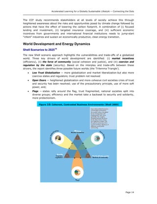 Accelerated Learning for a Globally Sustainable Lifestyle -- Connecting the Dots
The CCF study recommends stakeholders at all levels of society achieve this through
heightened awareness about the risks and opportunities posed by climate change followed by
actions that have the effect of lowering the carbon footprint. A combination of (i) focused
lending and investment, (ii) targeted insurance coverage, and (iii) sufficient economic
incentives from governments and international financial institutions needs to jump-start
“infant” industries and sustain an economically productive, clean energy transition.
World Development and Energy Dynamics
Shell Scenarios to 202519
The new Shell scenario approach highlights the vulnerabilities and trade-offs of a globalized
world. Three key drivers of world development are identified: (i) market incentives
(efficiency), (ii) the force of community (social cohesion and justice), and (iii) coercion and
regulation by the state (security). Based on the interplay and trade-offs between these
drivers, the report identifies three possible future worlds (the 'Trilemma Triangle').
• Low Trust Globalization -- more globalization and market liberalization but also more
coercive states and regulators; trust problem not resolved
• Open Doors -- heightened globalization and more cohesive civil societies crisis of trust
and security has been resolved; use of the precautionary principle, use of more soft
power, and;
• Flags -- states rally around the flag, trust fragmented, national societies split into
diverse groups; efficiency and the market take a backseat to security and solidarity,
more protectionism.
Figure 10: Coherent, Contrasted Business Environments (Shell 2005)
Page 14
 