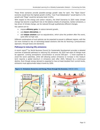 Accelerated Learning for a Globally Sustainable Lifestyle -- Connecting the Dots
These three scenarios provide possible average growth rates for each. The "Open Doors"
economy would have the highest growth (3.8%), "Low Trust Globalization” would lead to 3.1%
growth and "Flags" would be seriously lower (2.6%).
With respect to the energy and carbon industry, the Shell Scenarios to 2025 notes climate
change has become a significant risk on the balance sheets of companies. Carbon emissions, a
key driver of climate change, can be reduced through qualitatively different changes.
Key options are to:
• impose efficiency gains, to reduce demand growth,
• use cleaner alternatives, or
• add tailpipe solutions such as sequestration, which solve the problem after the event,
quite often at high cost.
Different combinations of such policies can be expected to prevail in different regions, with the
US more inclined to rely on technology-based solutions and the EU favoring a precautionary
approach, through taxes and standards.
Pathways to reducing CO2 emissions
A recent report20
by World Business Council for Sustainable Development provides a detailed
overview of potential pathways to reducing CO2 emissions. By 2025 real signs of change must
be apparent. Limiting atmospheric concentration to around 550-ppm – a level expected to
avoid the worst calamities, while still allowing carbon emissions to increase in the medium
term requires a global downturn in emissions soon after 2025, followed by a continuous
decline. Even though energy demand is expected to have at least doubled from current levels,
emissions must approximate today’s levels by 2050.
Figure 11: Emissions Scenarios and Energy Flows through the Economy (WBCSD 2005)
Page 15
 