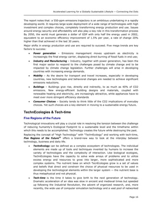 Accelerated Learning for a Globally Sustainable Lifestyle -- Connecting the Dots
The report notes that: a 550-ppm emissions trajectory is an ambitious undertaking in a rapidly
developing world. It requires large-scale deployment of a wide range of technologies with high
investment and complex choices, completely transforming energy production and use. Issues
around energy security and affordability will also play a key role in this transformation process
By 2050, the world must generate a dollar of GDP with only half the energy used in 2002,
equivalent to an economic efficiency improvement of 1.5% per year, a rate of change 20%
higher than that achieved in the last 30 years.
Major shifts in energy production and use are required to succeed. Five mega trends are key
factors to success:
• Power generation – Emissions management moves upstream as electricity is
increasingly the final energy carrier, displacing direct burning of fossil fuels in end use;
• Industry and Manufacturing – Industry, together with power generation, has been the
first major sector to respond to the challenges posed by climate change and to be
impacted by climate change legislation. Further challenges will arise in developing
countries with increasing energy demands.
• Mobility – As the desire for transport and travel increases, especially in developing
countries, new technologies and behavioral changes are needed to achieve significant
emissions reductions.
• Buildings – Buildings give rise, directly and indirectly, to as much as 40% of CO2
emissions. New energy-efficient building designs and materials, coupled with
renewable heating and electricity, are increasingly attractive, while appliances have to
meet ever more stringent efficiency standards
• Consumer Choices – Society tends to think little of the CO2 implications of everyday
choices. Yet such choices are a key element in moving to a sustainable energy future.
TechnEcologies & Tech-time
Five Regions of the Future
Technological innovations will play a crucial role in resolving the tension between the challenge
of reducing humanity’s Ecological Footprint to a sustainable level and the timeframe within
which this needs to be accomplished. Technology creates the future while destroying the past.
Replacing the concept of “High Technology” with “TechnEcology” and working with tech-time,
Five Regions of the Future21
offers a brand-new way to look at the interplay between
technology, business and daily life.
• TechnEcology can be defined as a complex ecosystem of technologies. The individual
elements are made up of tools and techniques invented by humans to increase the
variety of technologies and the complexity of interaction. Like biological ecologies,
TechnEcologies have the capacity to solve wide arrays of problems and to utilize
excess energy and resources to grow into larger, more sophisticated and more
complex systems. The nutrient base on which TecnEcologies grow is a set of values
and beliefs that direct and constrain the choice of physical resources to be used in
developing the technological elements within the larger system -- the nutrient base is
thus metaphysical and not physical.
• Tech-time is the time it takes to give birth to the next generation of technology.
Dramatic acceleration of an idea was slow in ancient and medieval times but speeded
up following the Industrial Revolution, the advent of organized research, and, more
recently, the wide use of computer simulation technology and a vast pool of networked
Page 16
 