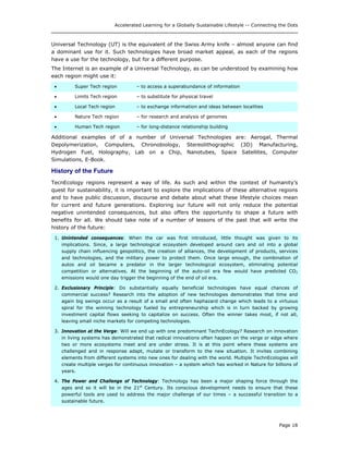 Accelerated Learning for a Globally Sustainable Lifestyle -- Connecting the Dots
Universal Technology (UT) is the equivalent of the Swiss Army knife – almost anyone can find
a dominant use for it. Such technologies have broad market appeal, as each of the regions
have a use for the technology, but for a different purpose.
The Internet is an example of a Universal Technology, as can be understood by examining how
each region might use it:
• Super Tech region – to access a superabundance of information
• Limits Tech region – to substitute for physical travel
• Local Tech region – to exchange information and ideas between localities
• Nature Tech region – for research and analysis of genomes
• Human Tech region – for long-distance relationship building
Additional examples of of a number of Universal Technologies are: Aerogal, Thermal
Depolymerization, Computers, Chronobiology, Stereolithographic (3D) Manufacturing,
Hydrogen Fuel, Holography, Lab on a Chip, Nanotubes, Space Satellites, Computer
Simulations, E-Book.
History of the Future
TecnEcology regions represent a way of life. As such and within the context of humanity’s
quest for sustainability, it is important to explore the implications of these alternative regions
and to have public discussion, discourse and debate about what these lifestyle choices mean
for current and future generations. Exploring our future will not only reduce the potential
negative unintended consequences, but also offers the opportunity to shape a future with
benefits for all. We should take note of a number of lessons of the past that will write the
history of the future:
1. Unintended consequences: When the car was first introduced, little thought was given to its
implications. Since, a large technological ecosystem developed around cars and oil into a global
supply chain influencing geopolitics, the creation of alliances, the development of products, services
and technologies, and the military power to protect them. Once large enough, the combination of
autos and oil became a predator in the larger technological ecosystem, eliminating potential
competition or alternatives. At the beginning of the auto-oil era few would have predicted CO2
emissions would one day trigger the beginning of the end of oil era.
2. Exclusionary Principle: Do substantially equally beneficial technologies have equal chances of
commercial success? Research into the adoption of new technologies demonstrates that time and
again big swings occur as a result of a small and often haphazard change which leads to a virtuous
spiral for the winning technology fueled by entrepreneurship which is in turn backed by growing
investment capital flows seeking to capitalize on success. Often the winner takes most, if not all,
leaving small niche markets for competing technologies.
3. Innovation at the Verge: Will we end up with one predominant TechnEcology? Research on innovation
in living systems has demonstrated that radical innovations often happen on the verge or edge where
two or more ecosystems meet and are under stress. It is at this point where these systems are
challenged and in response adapt, mutate or transform to the new situation. It invites combining
elements from different systems into new ones for dealing with the world. Multiple TechnEcologies will
create multiple verges for continuous innovation – a system which has worked in Nature for billions of
years.
4. The Power and Challenge of Technology: Technology has been a major shaping force through the
ages and so it will be in the 21st
Century. Its conscious development needs to ensure that these
powerful tools are used to address the major challenge of our times – a successful transition to a
sustainable future.
Page 18
 