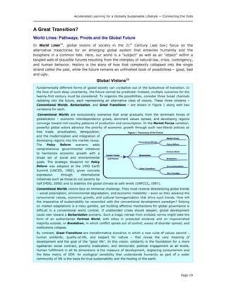 Accelerated Learning for a Globally Sustainable Lifestyle -- Connecting the Dots
A Great Transition?
World Lines: Pathways, Pivots and the Global Future
In World Lines22
, global visions of society in the 21st
Century (see box) focus on the
alternative trajectories for an emerging global system that entwines humanity and the
biosphere in a common fate. Here, our world is a “subject” as well as an “object” within a
tangled web of plausible futures resulting from the interplay of natural law, crisis, contingency,
and human behavior. History is the story of how that complexity collapsed into the single
strand called the past, while the future remains an unfinished book of possibilities – good, bad
and ugly.
Global Visions23
Fundamentally different forms of global society can crystallize out of the turbulence of transition. In
the face of such deep uncertainty, the future cannot be predicted. Instead, multiple scenarios for the
twenty-first century must be considered. To organize the possibilities, consider three broad channels
radiating into the future, each representing an alternative class of visions. These three streams –
Conventional Worlds, Barbarization, and Great Transitions – are shown in Figure 1 along with two
variations for each.
Conventional Worlds are evolutionary scenarios that arise gradually from the dominant forces of
globalization – economic interdependence grows, dominant values spread, and developing regions
converge toward rich-country patterns of production and consumption. In the Market Forces variation,
powerful global actors advance the priority of economic growth through such neo-liberal policies as
free trade, privatization, deregulation,
and the modernization and integration of
developing regions into the market nexus.
The Policy Reform scenario adds
comprehensive governmental initiatives
to harmonize economic growth with a
broad set of social and environmental
goals. The strategic blueprint for Policy
Reform was adopted at the 1992 Earth
Summit (UNCED, 1992), given concrete
expression through international
initiatives such as those to cut poverty by
half (MDG, 2000) and to stabilize the global climate at safe levels (UNFCCC, 1997).
Current Trends
and Policies
Conventional Worlds
Barbarization
Great Transitions
Market Forces
Eco-communalism
Policy Reform
New Paradigm
Fortress World
Breakdown
Figure 1. Taxonomy of the Future
Current Trends
and Policies
Conventional Worlds
Barbarization
Great Transitions
Market Forces
Eco-communalism
Policy Reform
New Paradigm
Fortress World
Breakdown
Figure 1. Taxonomy of the Future
Conventional Worlds visions face an immense challenge. They must reverse destabilizing global trends
– social polarization, environmental degradation, and economic instability – even as they advance the
consumerist values, economic growth, and cultural homogenization that drive such trends. How will
the imperative of sustainability be reconciled with the conventional development paradigm? Relying
on market adaptations is a risky gamble, yet building effective mechanisms for global governance is
difficult in a conventional world context. If unattended crises should deepen, global development
could veer toward a Barbarization scenario. Such a tragic retreat from civilized norms might take the
form of an authoritarian Fortress World, with elites in protected enclaves and an impoverished
majority outside, or Breakdown, in which conflict spirals out of control, waves of disorder spread, and
institutions collapse.
By contrast, Great Transitions are transformative scenarios in which a new suite of values ascend –
human solidarity, quality-of-life, and respect for nature – that revise the very meaning of
development and the goal of the “good life”. In this vision, solidarity is the foundation for a more
egalitarian social contract, poverty eradication, and democratic political engagement at all levels.
Human fulfillment in all its dimensions is the measure of development, displacing consumerism and
the false metric of GDP. An ecological sensibility that understands humanity as part of a wider
community of life is the basis for true sustainability and the healing of the earth.
Page 19
 