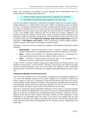 Accelerated Learning for a Globally Sustainable Lifestyle -- Connecting the Dots
World Lines’ exploration and analysis of various plausible futures demonstrates that two
pivotal unknowns will shape global trajectories:
1. the form of future systemic crises (timing, magnitude, and character)
2. the capacity of natural and human systems to cope with crises
The level and quality of awareness, mobilization and political maturity of the world’s citizens,
broadly referred to as a “global citizen’s movement” (GCM) is considered to be key to shaping
the future. The degree of development of a GCM correlates with the prospects for a transition
to a stable and desirable future for it would (i) buy time by strengthening the political base for
implementing corrective policies that would delay the onset and severity of global crises, and
(ii) be a key strategic factor influencing the form of post-crisis recovery, adaptation, and
evolution through the cultivation of new values, culture and politics. While individuals will be
animated by different emphases, the energy of a new movement will have to flow from unity
of thought, feeling and action. World Lines: Pathways, Pivots and the Global Future echoes the
conclusion of Five Regions of the Future in that it recommends conscious global evolution,
enabling humanity to be sculptor and sculpture of positive change.
Strategies in three key arenas are proposed to crystallize a GCM capable of bending the global
trajectory:
• Understanding -- “Science-of-the-whole”, which is systemic, synthetic, prospective,
dynamic and normative, as knowledge platform and scientific legitimacy for the GCM.
• Vision -- Belief in the feasibility of a desirable global future as a precondition for
inspiring and galvanizing the necessary collective action to achieve it.
• Action – Informed by systems-based thinking and safe in the knowledge that at
transitional moments, small actions can have big impacts.
At what may be a historical planetary tipping point, global threats are already driving a new
planetary consciousness25
(“push of threat”). Planetary consciousness now needs to be pulled
forward by a positive planetary vision (the “pull of hope”) thru “optimism of will”. Accelerated
learning (formal, non-formal and informal) for a globally sustainable lifestyle can play a crucial
role.
Competency Wedges as Insurance for Life
There are many indications time is of the essence in addressing the sustainability challenge. It
is to avoid less desirable scenarios of the future amplified by the inability of natural and
human systems to cope and in recognition of the fact that learning lead times that need to
produce desired change through for example a GCM (assuming most people will consider this
to be desirable), would commonly be measured in decades if not more. It is for this reason we
need to identify and deploy ingenious ways to accelerate learning processes.
One way to visualize the global sustainability challenge and think about it in practical strategic
terms is to consider the development over time of the size of our Global Ecological Footprint
(GEF) as a proxy for the effectiveness of accelerated learning processes. Simply put, they are
effective to the extent the GEF’s upward trend slows, declines, and then stabilizes at a level
considered to be sustainable within the reality of one planet. Any targeted GEF size and
timeframe for reaching it will establish measurable goals too shrink and share humanity’s GEF.
These GEF goals may further be disaggregated at the regional, national, organizational and
citizen level.
Page 21
 