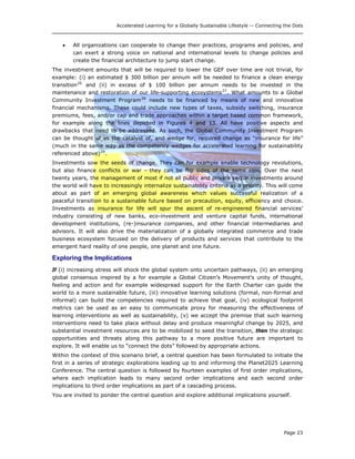Accelerated Learning for a Globally Sustainable Lifestyle -- Connecting the Dots
• All organizations can cooperate to change their practices, programs and policies, and
can exert a strong voice on national and international levels to change policies and
create the financial architecture to jump start change.
The investment amounts that will be required to lower the GEF over time are not trivial, for
example: (i) an estimated $ 300 billion per annum will be needed to finance a clean energy
transition26
and (ii) in excess of $ 100 billion per annum needs to be invested in the
maintenance and restoration of our life-supporting ecosystems27
. What amounts to a Global
Community Investment Program28
needs to be financed by means of new and innovative
financial mechanisms. These could include new types of taxes, subsidy switching, insurance
premiums, fees, and/or cap and trade approaches within a target based common framework,
for example along the lines depicted in Figures 4 and 13. All have positive aspects and
drawbacks that need to be addressed. As such, the Global Community Investment Program
can be thought of as the catalyst of, and wedge for, required change as “insurance for life”
(much in the same way as the competency wedges for accelerated learning for sustainability
referenced above)29
.
Investments sow the seeds of change. They can for example enable technology revolutions,
but also finance conflicts or war – they can be flip sides of the same coin. Over the next
twenty years, the management of most if not all public and private sector investments around
the world will have to increasingly internalize sustainability criteria as a priority. This will come
about as part of an emerging global awareness which values successful realization of a
peaceful transition to a sustainable future based on precaution, equity, efficiency and choice.
Investments as insurance for life will spur the ascent of re-engineered financial services’
industry consisting of new banks, eco-investment and venture capital funds, international
development institutions, (re-)insurance companies, and other financial intermediaries and
advisors. It will also drive the materialization of a globally integrated commerce and trade
business ecosystem focused on the delivery of products and services that contribute to the
emergent hard reality of one people, one planet and one future.
Exploring the Implications
If (i) increasing stress will shock the global system onto uncertain pathways, (ii) an emerging
global consensus inspired by a for example a Global Citizen’s Movement’s unity of thought,
feeling and action and for example widespread support for the Earth Charter can guide the
world to a more sustainable future, (iii) innovative learning solutions (formal, non-formal and
informal) can build the competencies required to achieve that goal, (iv) ecological footprint
metrics can be used as an easy to communicate proxy for measuring the effectiveness of
learning interventions as well as sustainability, (v) we accept the premise that such learning
interventions need to take place without delay and produce meaningful change by 2025, and
substantial investment resources are to be mobilized to seed the transition, then the strategic
opportunities and threats along this pathway to a more positive future are important to
explore. It will enable us to “connect the dots” followed by appropriate actions.
Within the context of this scenario brief, a central question has been formulated to initiate the
first in a series of strategic explorations leading up to and informing the Planet2025 Learning
Conference. The central question is followed by fourteen examples of first order implications,
where each implication leads to many second order implications and each second order
implications to third order implications as part of a cascading process.
You are invited to ponder the central question and explore additional implications yourself.
Page 23
 