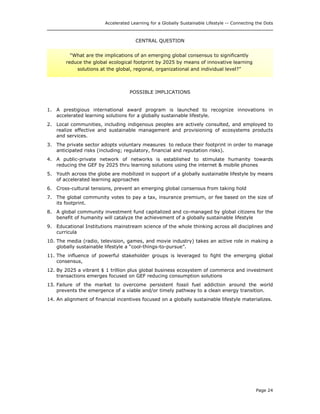 Accelerated Learning for a Globally Sustainable Lifestyle -- Connecting the Dots
CENTRAL QUESTION
“What are the implications of an emerging global consensus to significantly
reduce the global ecological footprint by 2025 by means of innovative learning
solutions at the global, regional, organizational and individual level?”
POSSIBLE IMPLICATIONS
1. A prestigious international award program is launched to recognize innovations in
accelerated learning solutions for a globally sustainable lifestyle.
2. Local communities, including indigenous peoples are actively consulted, and employed to
realize effective and sustainable management and provisioning of ecosystems products
and services.
3. The private sector adopts voluntary measures to reduce their footprint in order to manage
anticipated risks (including; regulatory, financial and reputation risks).
4. A public-private network of networks is established to stimulate humanity towards
reducing the GEF by 2025 thru learning solutions using the internet & mobile phones
5. Youth across the globe are mobilized in support of a globally sustainable lifestyle by means
of accelerated learning approaches
6. Cross-cultural tensions, prevent an emerging global consensus from taking hold
7. The global community votes to pay a tax, insurance premium, or fee based on the size of
its footprint.
8. A global community investment fund capitalized and co-managed by global citizens for the
benefit of humanity will catalyze the achievement of a globally sustainable lifestyle
9. Educational Institutions mainstream science of the whole thinking across all disciplines and
curricula
10. The media (radio, television, games, and movie industry) takes an active role in making a
globally sustainable lifestyle a “cool-things-to-pursue”.
11. The influence of powerful stakeholder groups is leveraged to fight the emerging global
consensus,
12. By 2025 a vibrant $ 1 trillion plus global business ecosystem of commerce and investment
transactions emerges focused on GEF reducing consumption solutions
13. Failure of the market to overcome persistent fossil fuel addiction around the world
prevents the emergence of a viable and/or timely pathway to a clean energy transition.
14. An alignment of financial incentives focused on a globally sustainable lifestyle materializes.
Page 24
 