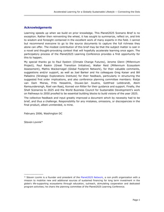 Accelerated Learning for a Globally Sustainable Lifestyle -- Connecting the Dots
Acknowledgements
Learning speeds up when we build on prior knowledge. This Planet2025 Scenario Brief is no
exception. Rather then reinventing the wheel, it has sought to summarize, reflect on, and link
to wisdom and foresight contained in the excellent work of many experts in the field. I cannot
but recommend everyone to go to the source documents to capture the full richness they
alone can offer. The modest contribution of this brief may be that the subject matter is cast in
a novel and thought-provoking context that will hopefully accelerate learning once again. The
participatory process of the Planet2025 Learning Conference provides a first opportunity for
this to happen.
My special thanks go to Paul Epstein (Climate Change Futures), Jerome Glenn (Millennium
Project), Paul Raskin (Great Transition Initiative), Walter Reid (Millennium Ecosystem
Assessment), Mathis Wackernagel (Global Footprint Network), for their valuable comments,
suggestions and/or support, as well as Joel Barker and his colleagues Greg Kaiser and Bill
Palladino (Strategic Explorations Institute) for their feedback, particularly in structuring the
suggested first order implications, and also conference planning committee members: Rietje
van Dam Mieras, Frits Hesselink, Douwe-Jan Joustra, Gottfried Leibbrandt, Atem
Ramsundersingh, Roel van Raaij, Konrad von Ritter for their guidance and support. Finally, the
Shell Scenarios to 2025 and the World Business Council for Sustainable Development’s work
on Pathways to 2050 proofed to be essential building blocks to build visions of the year 2025.
The collective feedback and input greatly improved a document which by necessity had to be
brief, and thus a challenge. Responsibility for any mistakes, omissions, or discrepancies in the
final product, albeit unintended, is mine.
February 2006, Washington DC
Steven Lovink*
______________
* Steven Lovink is a founder and president of the Planet2025 Network, a non profit organization with a
mission to mobilize new and additional sources of sustained financing for long term investment in the
globe's life-supporting ecosystems through education, outreach, stimulating cooperation and dedicated
program activities; he chairs the planning committee of the Planet2025 Learning Conference.
Page ii
 