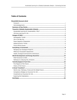 Accelerated Learning for a Globally Sustainable Lifestyle -- Connecting the Dots
Table of Contents
Planet2025 Scenario Brief
Foreword ...............................................................................................................i
Acknowledgements ................................................................................................ ii
Summary of Key Points........................................................................................... 1
Towards a Globally Sustainable Lifestyle................................................................ 3
Accelerated Learning for Sustainability: Why? ............................................................3
Life-long Learning for Life........................................................................................4
Images of 2025 ...................................................................................................... 5
Demographic Trends ..............................................................................................5
Life in the Big City..................................................................................................5
Fewer Degrees of Separation ...................................................................................6
Global Economic Trends ..........................................................................................6
Future Ethical Issues ..............................................................................................7
Everything is Connected ......................................................................................... 8
Managing Our Ecological Footprint............................................................................8
Millennium Ecosystem Assessment ...........................................................................9
Health, Ecological and Economic Dimensions............................................................ 12
World Development and Energy Dynamics ............................................................14
Shell Scenarios to 2025 ........................................................................................ 14
Pathways to reducing CO2 emissions....................................................................... 15
TechnEcologies & Tech-time ..................................................................................16
Five Regions of the Future..................................................................................... 16
History of the Future ............................................................................................ 18
A Great Transition?................................................................................................19
World Lines: Pathways, Pivots and the Global Future................................................. 19
Competency Wedges as Insurance for Life............................................................... 21
Investments as Insurance for Life........................................................................... 22
Exploring the Implications ..................................................................................... 23
End Notes ..............................................................................................................25
Page iii
 