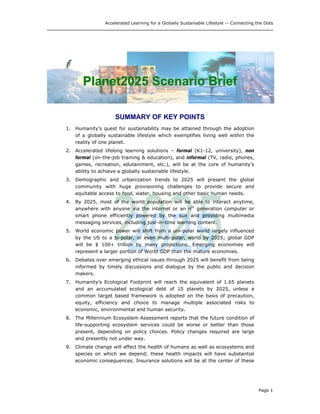 Accelerated Learning for a Globally Sustainable Lifestyle -- Connecting the Dots
PPllaanneett22002255 SScceennaarriioo BBrriieeff
SUMMARY OF KEY POINTS
1. Humanity’s quest for sustainability may be attained through the adoption
of a globally sustainable lifestyle which exemplifies living well within the
reality of one planet.
2. Accelerated lifelong learning solutions – formal (K1-12, university), non
formal (on-the-job training & education), and informal (TV, radio, phones,
games, recreation, edutainment, etc.), will be at the core of humanity’s
ability to achieve a globally sustainable lifestyle.
3. Demographic and urbanization trends to 2025 will present the global
community with huge provisioning challenges to provide secure and
equitable access to food, water, housing and other basic human needs.
4. By 2025, most of the world population will be able to interact anytime,
anywhere with anyone via the internet or an nth
generation computer or
smart phone efficiently powered by the sun and providing multimedia
messaging services, including just-in-time learning content.
5. World economic power will shift from a uni-polar world largely influenced
by the US to a bi-polar, or even multi-polar, world by 2025; global GDP
will be $ 100+ trillion by many projections. Emerging economies will
represent a larger portion of World GDP than the mature economies.
6. Debates over emerging ethical issues through 2025 will benefit from being
informed by timely discussions and dialogue by the public and decision
makers.
7. Humanity’s Ecological Footprint will reach the equivalent of 1.65 planets
and an accumulated ecological debt of 15 planets by 2025, unless a
common target based framework is adopted on the basis of precaution,
equity, efficiency and choice to manage multiple associated risks to
economic, environmental and human security.
8. The Millennium Ecosystem Assessment reports that the future condition of
life-supporting ecosystem services could be worse or better than those
present, depending on policy choices. Policy changes required are large
and presently not under way.
9. Climate change will affect the health of humans as well as ecosystems and
species on which we depend; these health impacts will have substantial
economic consequences. Insurance solutions will be at the center of these
Page 1
 