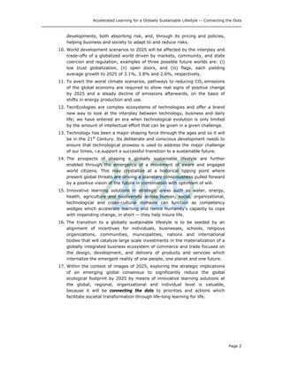Accelerated Learning for a Globally Sustainable Lifestyle -- Connecting the Dots
developments, both absorbing risk, and, through its pricing and policies,
helping business and society to adapt to and reduce risks.
10. World development scenarios to 2025 will be affected by the interplay and
trade-offs of a globalized world driven by markets, community, and state
coercion and regulation; examples of three possible future worlds are: (i)
low trust globalization, (ii) open doors, and (iii) flags, each yielding
average growth to 2025 of 3.1%, 3.8% and 2.6%, respectively.
11. To avert the worst climate scenarios, pathways to reducing CO2 emissions
of the global economy are required to show real signs of positive change
by 2025 and a steady decline of emissions afterwards, on the basis of
shifts in energy production and use.
12. TecnEcologies are complex ecosystems of technologies and offer a brand
new way to look at the interplay between technology, business and daily
life; we have entered an era when technological evolution is only limited
by the amount of intellectual effort that can be given in a given challenge.
13. Technology has been a major shaping force through the ages and so it will
be in the 21st
Century. Its deliberate and conscious development needs to
ensure that technological prowess is used to address the major challenge
of our times, i.e.support a successful transition to a sustainable future.
14. The prospects of shaping a globally sustainable lifestyle are further
enabled through the emergence of a movement of aware and engaged
world citizens. This may crystallize at a historical tipping point where
present global threats are driving a planetary consciousness pulled forward
by a positive vision of the future in combination with optimism of will.
15. Innovative learning solutions in strategic areas such as water, energy,
health, agriculture and biodiversity across human, social, organizational,
technological and cross-cultural domains can function as competency
wedges which accelerate learning and hence humanity’s capacity to cope
with impending change, in short -- they help insure life.
16. The transition to a globally sustainable lifestyle is to be seeded by an
alignment of incentives for individuals, businesses, schools, religious
organizations, communities, municipalities, nations and international
bodies that will catalyze large scale investments in the materialization of a
globally integrated business ecosystem of commerce and trade focused on
the design, development, and delivery of products and services which
internalize the emergent reality of one people, one planet and one future.
17. Within the context of images of 2025, exploring the strategic implications
of an emerging global consensus to significantly reduce the global
ecological footprint by 2025 by means of innovative learning solutions at
the global, regional, organizational and individual level is valuable,
because it will be connecting the dots to priorities and actions which
facilitate societal transformation through life-long learning for life.
Page 2
 