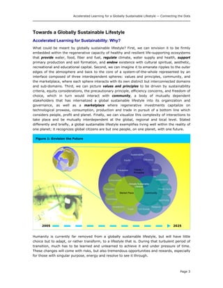 Accelerated Learning for a Globally Sustainable Lifestyle -- Connecting the Dots
Towards a Globally Sustainable Lifestyle
Accelerated Learning for Sustainability: Why?
What could be meant by globally sustainable lifestyle? First, we can envision it to be firmly
embedded within the regenerative capacity of healthy and resilient life-supporting ecosystems
that provide water, food, fiber and fuel, regulate climate, water supply and health, support
primary production and soil formation, and endow existence with cultural spiritual, aesthetic,
recreational and educational capital. Second, we can imagine it to emanate ripples to the outer
edges of the atmosphere and back to the core of a system-of-the-whole represented by an
interface composed of three interdependent spheres: values and principles, community, and
the marketplace, where each sphere interacts with its own distinct but interconnected domains
and sub-domains. Third, we can picture values and principles to be driven by sustainability
criteria, equity considerations, the precautionary principle, efficiency concerns, and freedom of
choice, which in turn would interact with community, a body of mutually dependent
stakeholders that has internalized a global sustainable lifestyle into its organization and
governance, as well as a marketplace where regenerative investments capitalize on
technological prowess, consumption, production and trade in pursuit of a bottom line which
considers people, profit and planet. Finally, we can visualize this complexity of interactions to
take place and be mutually interdependent at the global, regional and local level. Stated
differently and briefly, a global sustainable lifestyle exemplifies living well within the reality of
one planet; it recognizes global citizens are but one people, on one planet, with one future.
Figure 1: Envision the Future
2025
Humanity is currently far removed from a globally sustainable lifestyle, but will have little
choice but to adapt, or rather transform, to a lifestyle that is. During that turbulent period of
transition, much has to be learned and unlearned to achieve it and under pressure of time.
These changes will come with risks, but also tremendous opportunities and rewards, especially
for those with singular purpose, energy and resolve to see it through.
2005
Values +
Principles
Values +
Principles
Efficiency
Religious
Private Sector
Civil Society
NonProfits
Equity
ChoicePrecaution
Sustainability
Investment
Technology
Consumption Government
Market Place Community
Globally Sustainable
Lifestyle
Production
Trade
Page 3
 