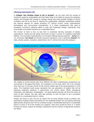 Accelerated Learning for a Globally Sustainable Lifestyle -- Connecting the Dots
Life-long Learning for Life
In Collapse: How Societies choose to Fail or Succeed1
, we can learn that the success of
humanity’s quest for sustainability will most likely hinge on its ability to acquire the necessary
wisdom and foresight fast enough to manage change and avoid possible collapse of human
civilization and life as we know it. Meeting the sustainability challenge necessitates building
the required capacity for rapidly emerging 21st
Century human, social, organizational,
technological and cross-cultural competencies. It is these competencies that need to
strengthen humanity’s collective ability to cope with impending change; importantly, they
must enable a successful transition to a sustainable future.
The mission at hand is thus no less then to accelerate learning processes of people,
organizations, nations and the global community at large in pursuit of a globally sustainable
lifestyle. The successful implementation of innovative lifelong learning solutions – formal (K1-
12, university), non formal (on-the-job training & education), and in particular informal (TV,
radio, phones, games, recreation, edutainment, etc.)2
, will be at the core this endeavor.
Life-long Learning for Life
New & Innovative
Time
Speed
FORMAL
IN -
FORMAL
NON -
FORMAL
GLOBALLY
SUSTAINABLE
LIFESTYLE
Competencies
• Human
• Social
• Organizational
• Technological
• Cross-cultural
Competency Curve
Figure 2: Accelerated Learning for a Globally Sustainable Lifestyle
The images of various futures seen from different yet often complimentary perspectives are
summarized in the pages that follow. The emphasis is on the year 2025. This is for example
when kids now 12-18 years will be 32-38, and the median age of the world population is 32.8
years. This important youth group represents the new generation of leaders that will be
assuming leadership positions in government, the private sector, NGOs, educational
institutions, and elsewhere. Sustainability – for good reasons and bad, will be at the center of
much of their careers. The year 2025 also provides us with 20 years to set a successful
transition to a sustainable future in motion.
Indeed, the future is now, but are we ready? Are we doing relevant things to prepare new
generations of global citizens everywhere for the challenges ahead? Are we creating rewarding
opportunities along the way? Are we investing enough in accelerated learning for a sustainable
future? If some or all of the answers are negative, what more should be done or in stead?
Envision the future, explore its strategic implications and the creation of appropriate solutions
can follow.
Page 4
 