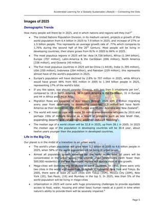 Accelerated Learning for a Globally Sustainable Lifestyle -- Connecting the Dots
Images of 2025
Demographic Trends
How many people will there be in 2025, and in which nations and regions will they live?3
• The United Nations Population Division, in its medium variant, projects a growth of the
world population from 6.4 billion in 2025 to 7.9 billion in 2025, and increase of 27% or
1.5 billion people. This represents an average growth rate of .77% which compares to
1,76% during the second half of the 20th
Century. Most people will be living in
developing countries; their share grows from 81% in 2005 to 84% in 2025.
• The most populous regions in 2025 will be: Asia (4.728 billion), Africa (1.344 billion),
Europe (707 million), Latin-America & the Caribbean (696 million), North America
(338 million), and Oceania (40 million).
• The five most populous countries in 2025 will be China (1.441B), India (1.395 million),
USA (350 million), Indonesia (264 million), and Pakistan (229 million); this represents
almost have of the world’s population in 2025.
• Europe’s population will have declined by 2.8% to 707 million in 2025, while Africa’s
would have grown 48% from 905 million in 2005 to 1.344 billion people in 2025,
representing 17% of the world’s total.
• If you like space, one should consider Oceania, with less than 5 inhabitants per km2
,
compared to 18 in North America, 34 in Latin America & the Caribbean, 31 in Europe
and 44 in Africa and 144 in Asia.
• Migration flows are expected to stay steady through 2025 with 2 million migrating
every year from developing to developing countries; 1.3 million will have North
America as their destination, 650,000 Europe and 90,000 Australia and New Zealand4
.
• The world will need to cope with some 50 million environmental refugees by 2010 and
perhaps 100s of millions beyond as a result of problems such as sea level rise,
expanding deserts and catastrophic weather-induced flooding5
.
• The median age of a world citizen will be 32.8 in 2025, up from 28.1 in 2005. In 2025
the median age of the population in developing countries will be 30.8 year, about
twelve years younger then the population in developed countries.
Life in the Big City
Our planet is in the midst of a transition to an urban world.
• The world’s urban population will grow from 3.2 billion in 2005 to 4.6 billion people in
2025, when 58% of the world population will be living in urban areas.
• Almost all population growth expected for the world in the next 20 years will be
concentrated in the urban areas. The smaller urban settlements (with fewer than
500,000 residents) of the less developed regions will absorb most of this growth.
• Mega-cities will dominate the landscape in some countries. In 1950, there were only
two cities in the world with more than 10 million in habitants: New York and Tokyo. By
2005, there were at least 20 such cities with Tokyo (35M), Mexico City (20M), New
York (20), Sao Paulo, (19) and Mumbay in the top 5. In 2025, less than 5% of the
world population will be living in mega-cities
• Urbanization in 2025 will come with huge provisioning challenges to provide equitable
access to food, water, housing and other basic human needs at a point in time when
nature’s ability to provide them will be severely impaired.6
Page 5
 