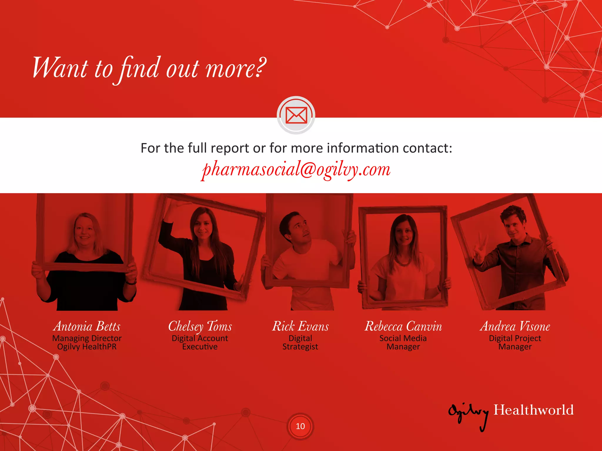 10	
  
Want to find out more?
Antonia Betts
Managing	
  Director	
  
Ogilvy	
  HealthPR	
  
Chelsey Toms
Digital	
  Account	
  
ExecuEve	
  
Rick Evans
Digital	
  
Strategist	
  
Rebecca Canvin
Social	
  Media	
  
Manager	
  
Andrea Visone
Digital	
  Project	
  
Manager	
  
For	
  the	
  full	
  report	
  or	
  for	
  more	
  informaEon	
  contact:	
  
pharmasocial@ogilvy.com
 