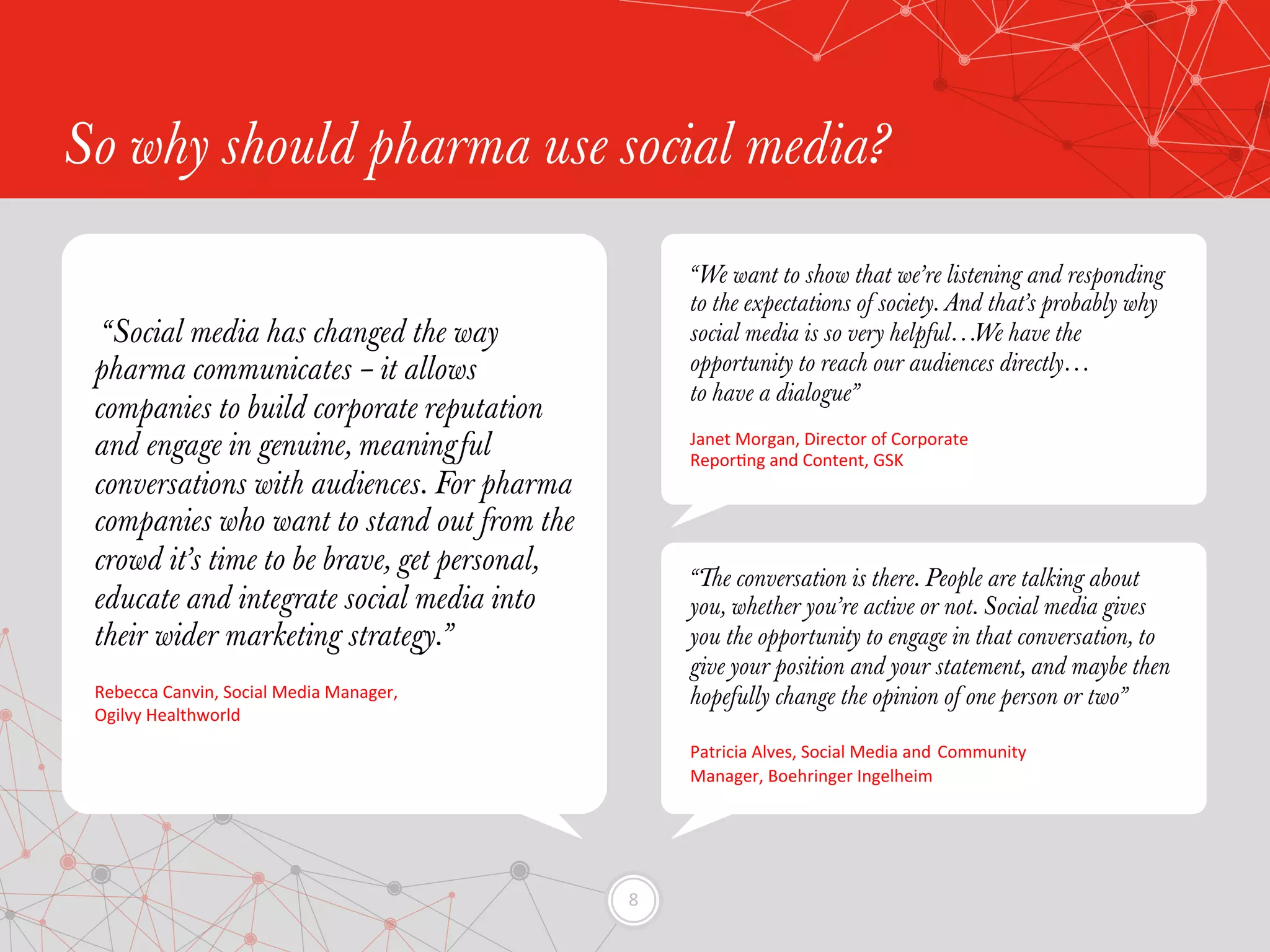 8	
  
So why should pharma use social media?
“We want to show that we’re listening and responding
to the expectations of society. And that’s probably why
social media is so very helpful…We have the
opportunity to reach our audiences directly…
to have a dialogue”
Janet	
  Morgan,	
  Director	
  of	
  Corporate	
  
ReporEng	
  and	
  Content,	
  GSK	
  
“The conversation is there. People are talking about
you, whether you’re active or not. Social media gives
you the opportunity to engage in that conversation, to
give your position and your statement, and maybe then
hopefully change the opinion of one person or two”
Patricia	
  Alves,	
  Social	
  Media	
  and	
  Community	
  
Manager,	
  Boehringer	
  Ingelheim	
  
“Social media has changed the way
pharma communicates – it allows
companies to build corporate reputation
and engage in genuine, meaningful
conversations with audiences. For pharma
companies who want to stand out from the
crowd it’s time to be brave, get personal,
educate and integrate social media into
their wider marketing strategy.”
Rebecca	
  Canvin,	
  Social	
  Media	
  Manager,	
  	
  
Ogilvy	
  Healthworld	
  
 