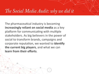 2	
  
The Social Media Audit: why we did it
The	
  pharmaceuEcal	
  industry	
  is	
  becoming	
  
increasingly	
  reliant	
  on	
  social	
  media	
  as	
  a	
  key	
  
plaLorm	
  for	
  communicaEng	
  with	
  mulEple	
  
stakeholders.	
  As	
  big	
  believers	
  in	
  the	
  power	
  of	
  	
  
social	
  to	
  transform	
  brands,	
  campaigns	
  and	
  	
  
corporate	
  reputaEon,	
  we	
  wanted	
  to	
  iden0fy	
  	
  
the	
  current	
  big	
  players,	
  and	
  what	
  we	
  can	
  	
  
learn	
  from	
  their	
  eﬀorts.	
  
 