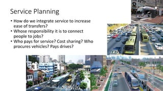 • How do we integrate service to increase
ease of transfers?
• Whose responsibility it is to connect
people to jobs?
• Who pays for service? Cost sharing? Who
procures vehicles? Pays drives?
Service Planning
 