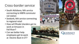 Cross-border service
• South Attleboro, MA service
connecting to MBTA commuter
rail station
• Seekonk, MA service connecting
to regional retail
• How will Rhode Islanders get to
work at Amazon in
Fall River?
• Can we better help
employees get to work
at Electric Boat in CT?
 