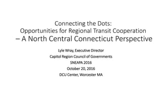 Connecting the Dots:
Opportunities for Regional Transit Cooperation
– A North Central Connecticut Perspective
Lyle Wray, Executive Director
Capitol Region Council of Governments
SNEAPA 2016
October 20, 2016
DCU Center, Worcester MA
 