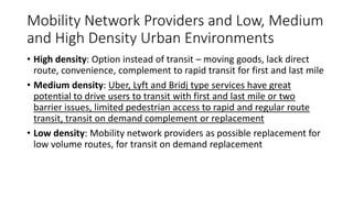 Mobility Network Providers and Low, Medium
and High Density Urban Environments
• High density: Option instead of transit – moving goods, lack direct
route, convenience, complement to rapid transit for first and last mile
• Medium density: Uber, Lyft and Bridj type services have great
potential to drive users to transit with first and last mile or two
barrier issues, limited pedestrian access to rapid and regular route
transit, transit on demand complement or replacement
• Low density: Mobility network providers as possible replacement for
low volume routes, for transit on demand replacement
 