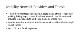 Mobility Network Providers and Transit
• IT Common interface: Transit app, Google maps, others – options of
walking, biking, rapid transit, fixed route transit, mobility network
provides (e.g. Uber, Lyft, Bridj) as a single or shared ride
• Number one destination of mobility network provider trips is a rapid
transit station
• Next: Trip and fare integration
 