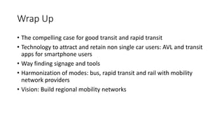 Wrap Up
• The compelling case for good transit and rapid transit
• Technology to attract and retain non single car users: AVL and transit
apps for smartphone users
• Way finding signage and tools
• Harmonization of modes: bus, rapid transit and rail with mobility
network providers
• Vision: Build regional mobility networks
 