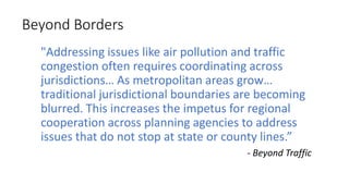 Beyond Borders
"Addressing issues like air pollution and traffic
congestion often requires coordinating across
jurisdictions… As metropolitan areas grow…
traditional jurisdictional boundaries are becoming
blurred. This increases the impetus for regional
cooperation across planning agencies to address
issues that do not stop at state or county lines.”
- Beyond Traffic
 