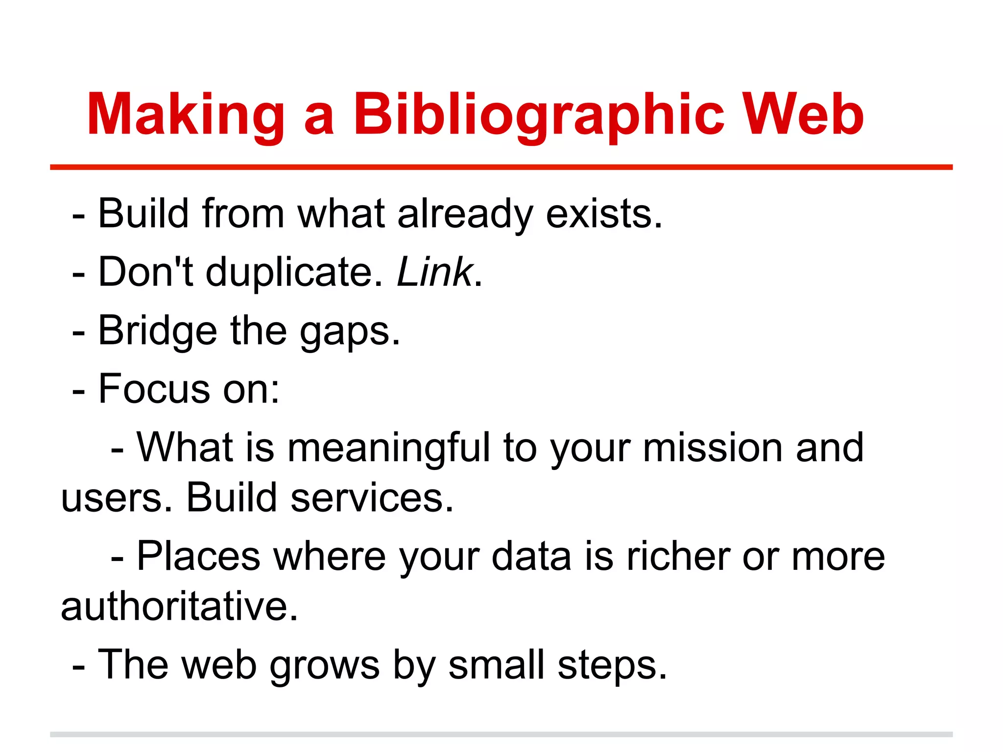 Making a Bibliographic Web
- Build from what already exists.
- Don't duplicate. Link.
- Bridge the gaps.
- Focus on:
- What is meaningful to your mission and
users. Build services.
- Places where your data is richer or more
authoritative.
- The web grows by small steps.