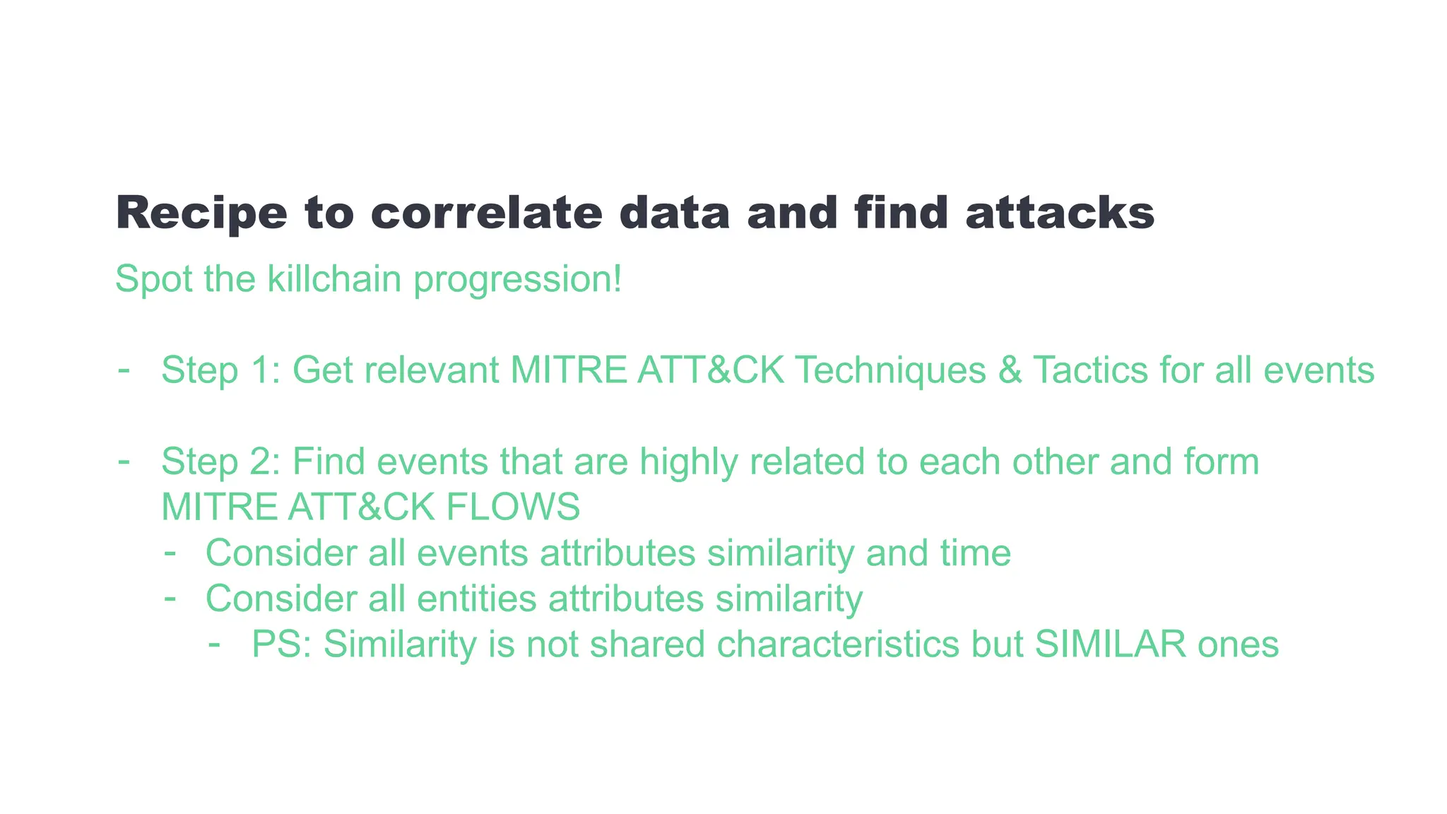 Spot the killchain progression!
- Step 1: Get relevant MITRE ATT&CK Techniques & Tactics for all events
- Step 2: Find events that are highly related to each other and form
MITRE ATT&CK FLOWS
- Consider all events attributes similarity and time
- Consider all entities attributes similarity
- PS: Similarity is not shared characteristics but SIMILAR ones
Recipe to correlate data and find attacks
 