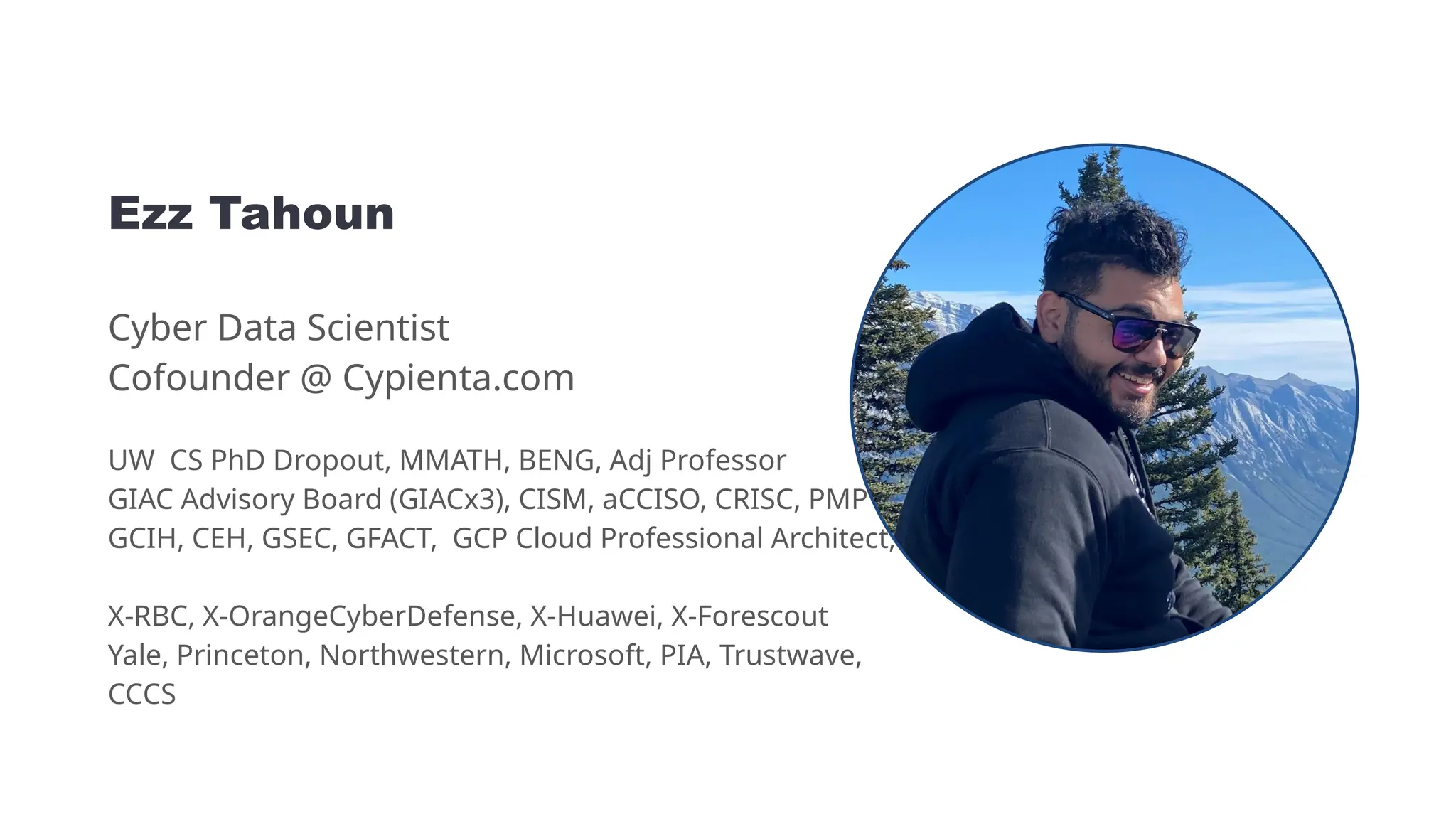 Ezz Tahoun
Cyber Data Scientist
Cofounder @ Cypienta.com
UW CS PhD Dropout, MMATH, BENG, Adj Professor
GIAC Advisory Board (GIACx3), CISM, aCCISO, CRISC, PMP
GCIH, CEH, GSEC, GFACT, GCP Cloud Professional Architect,
X-RBC, X-OrangeCyberDefense, X-Huawei, X-Forescout
Yale, Princeton, Northwestern, Microsoft, PIA, Trustwave,
CCCS
 