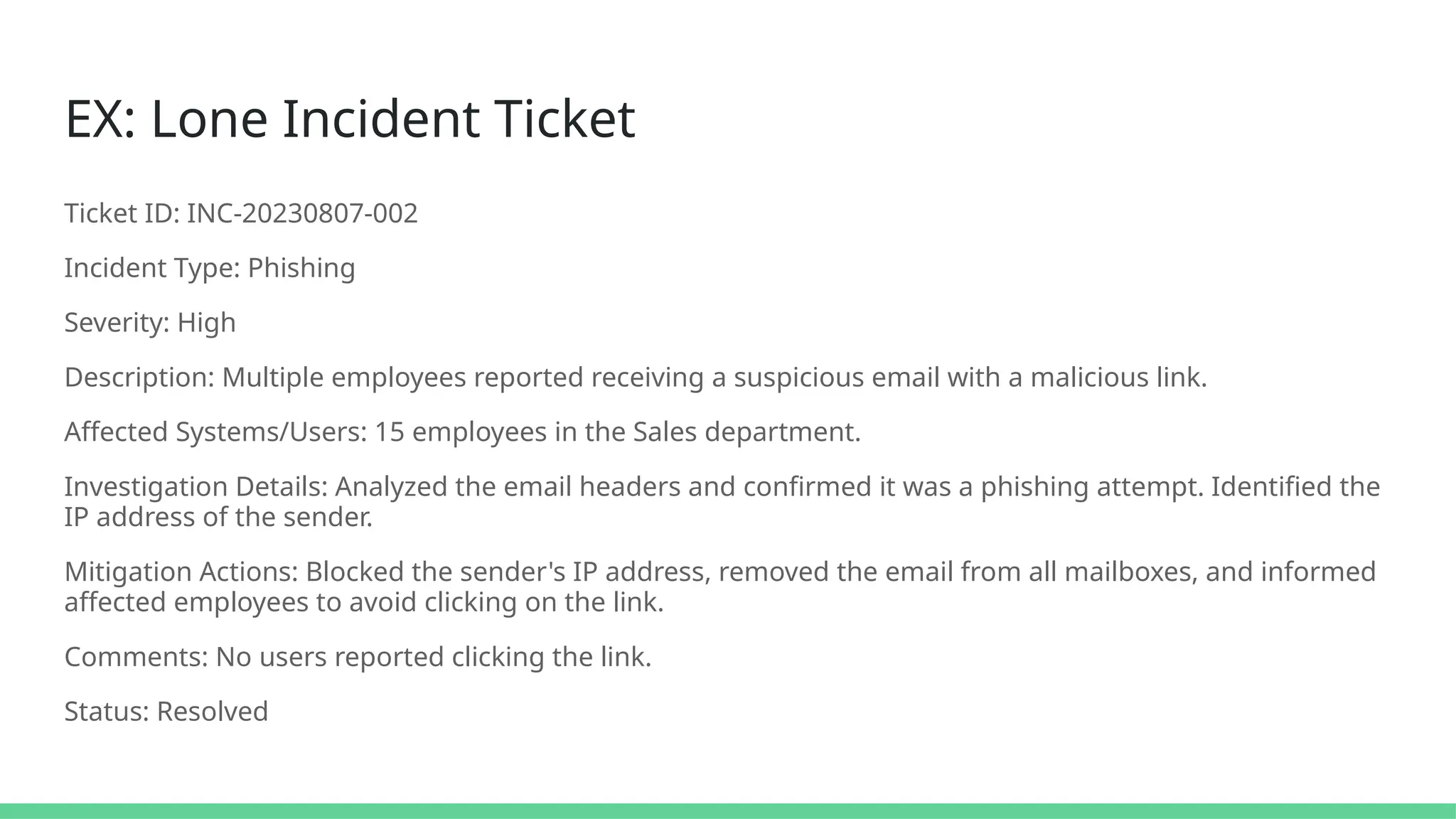 EX: Lone Incident Ticket
Ticket ID: INC-20230807-002
Incident Type: Phishing
Severity: High
Description: Multiple employees reported receiving a suspicious email with a malicious link.
Affected Systems/Users: 15 employees in the Sales department.
Investigation Details: Analyzed the email headers and confirmed it was a phishing attempt. Identified the
IP address of the sender.
Mitigation Actions: Blocked the sender's IP address, removed the email from all mailboxes, and informed
affected employees to avoid clicking on the link.
Comments: No users reported clicking the link.
Status: Resolved
 