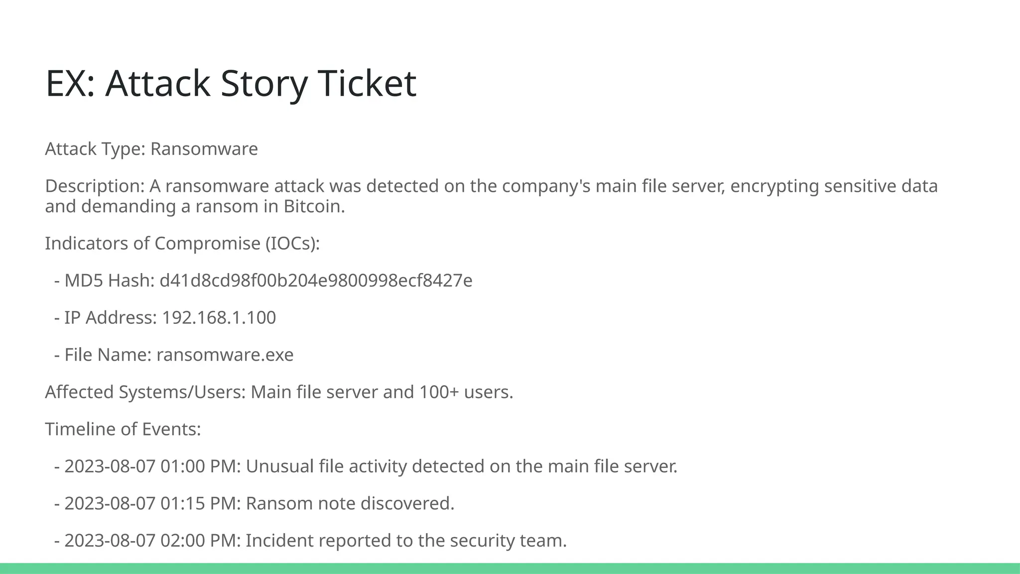 EX: Attack Story Ticket
Attack Type: Ransomware
Description: A ransomware attack was detected on the company's main file server, encrypting sensitive data
and demanding a ransom in Bitcoin.
Indicators of Compromise (IOCs):
- MD5 Hash: d41d8cd98f00b204e9800998ecf8427e
- IP Address: 192.168.1.100
- File Name: ransomware.exe
Affected Systems/Users: Main file server and 100+ users.
Timeline of Events:
- 2023-08-07 01:00 PM: Unusual file activity detected on the main file server.
- 2023-08-07 01:15 PM: Ransom note discovered.
- 2023-08-07 02:00 PM: Incident reported to the security team.
 