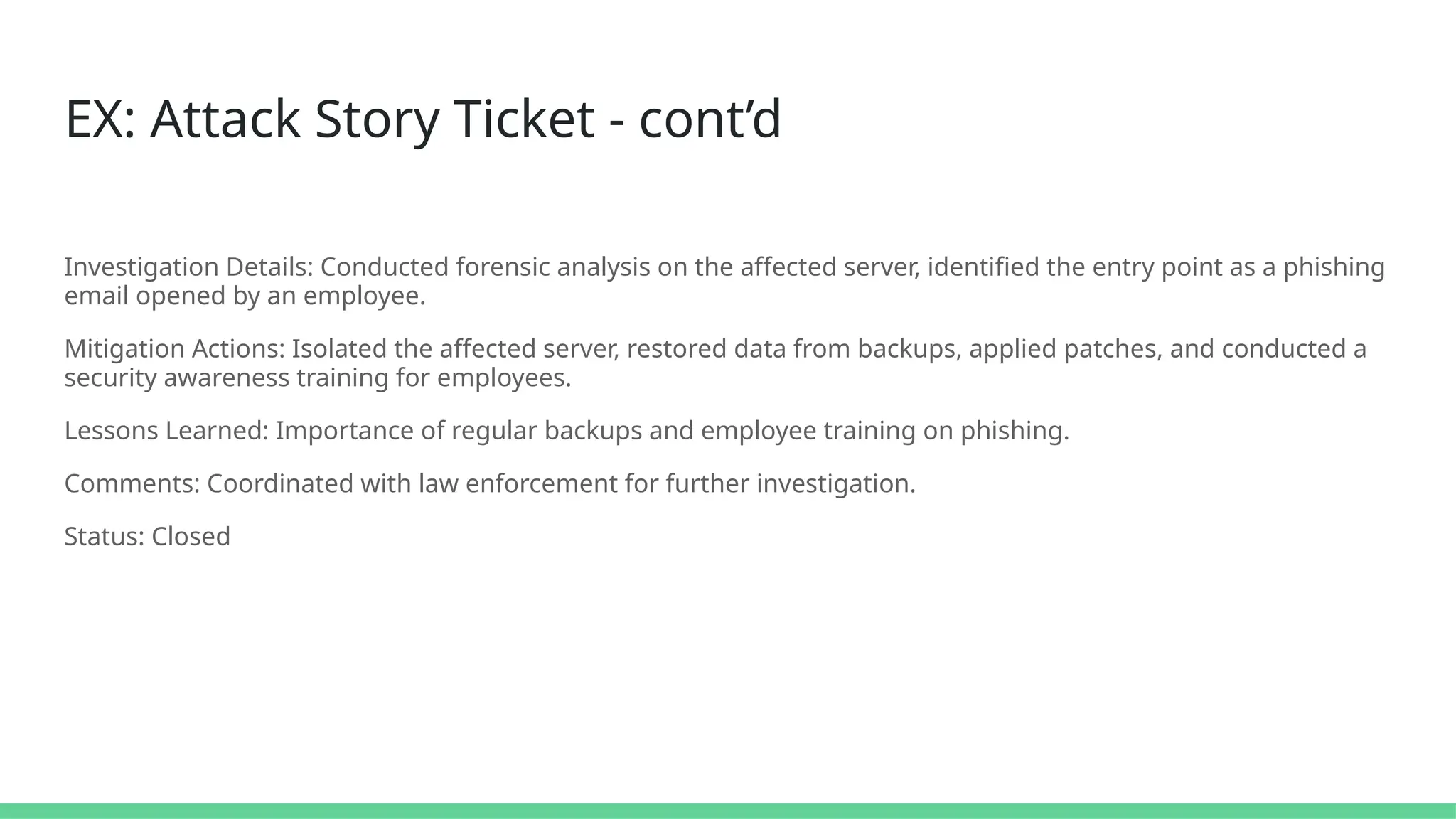 EX: Attack Story Ticket - cont’d
Investigation Details: Conducted forensic analysis on the affected server, identified the entry point as a phishing
email opened by an employee.
Mitigation Actions: Isolated the affected server, restored data from backups, applied patches, and conducted a
security awareness training for employees.
Lessons Learned: Importance of regular backups and employee training on phishing.
Comments: Coordinated with law enforcement for further investigation.
Status: Closed
 