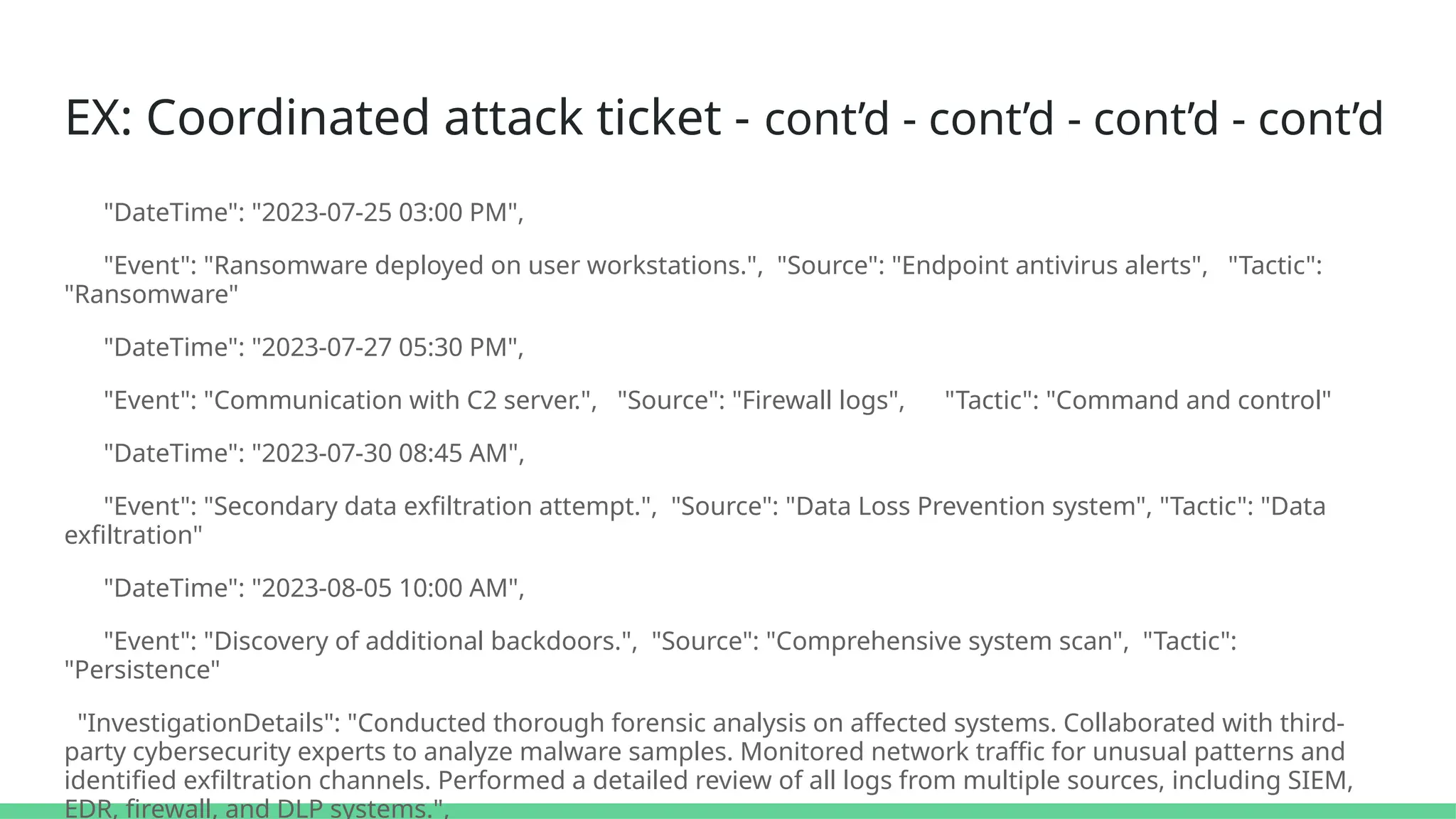 EX: Coordinated attack ticket - cont’d - cont’d - cont’d - cont’d
"DateTime": "2023-07-25 03:00 PM",
"Event": "Ransomware deployed on user workstations.", "Source": "Endpoint antivirus alerts", "Tactic":
"Ransomware"
"DateTime": "2023-07-27 05:30 PM",
"Event": "Communication with C2 server.", "Source": "Firewall logs", "Tactic": "Command and control"
"DateTime": "2023-07-30 08:45 AM",
"Event": "Secondary data exfiltration attempt.", "Source": "Data Loss Prevention system", "Tactic": "Data
exfiltration"
"DateTime": "2023-08-05 10:00 AM",
"Event": "Discovery of additional backdoors.", "Source": "Comprehensive system scan", "Tactic":
"Persistence"
"InvestigationDetails": "Conducted thorough forensic analysis on affected systems. Collaborated with third-
party cybersecurity experts to analyze malware samples. Monitored network traffic for unusual patterns and
identified exfiltration channels. Performed a detailed review of all logs from multiple sources, including SIEM,
EDR, firewall, and DLP systems.",
 