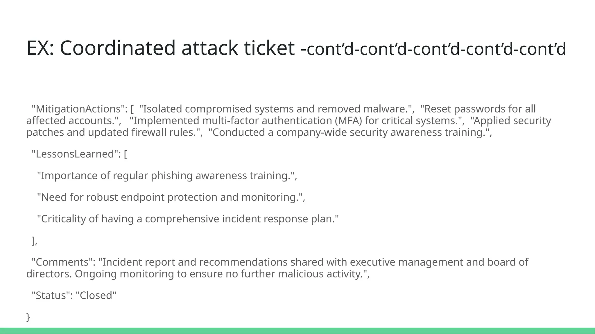 EX: Coordinated attack ticket -cont’d-cont’d-cont’d-cont’d-cont’d
"MitigationActions": [ "Isolated compromised systems and removed malware.", "Reset passwords for all
affected accounts.", "Implemented multi-factor authentication (MFA) for critical systems.", "Applied security
patches and updated firewall rules.", "Conducted a company-wide security awareness training.",
"LessonsLearned": [
"Importance of regular phishing awareness training.",
"Need for robust endpoint protection and monitoring.",
"Criticality of having a comprehensive incident response plan."
],
"Comments": "Incident report and recommendations shared with executive management and board of
directors. Ongoing monitoring to ensure no further malicious activity.",
"Status": "Closed"
}
 