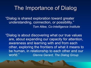 The Importance of Dialog “ Dialog is shared exploration toward greater understanding, connection, or possibility.”  Tom Atlee, Co-Intelligence Institute “ Dialog is about discovering what our true values are, about expanding our capacity for attention, awareness and learning with and from each other, exploring the frontiers of what it means to be human, in relationship to each other and our world.” Glenna Gerard, The Dialog Group 