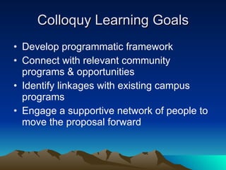 Colloquy Learning Goals Develop programmatic framework Connect with relevant community programs & opportunities Identify linkages with existing campus programs Engage a supportive network of people to move the proposal forward 